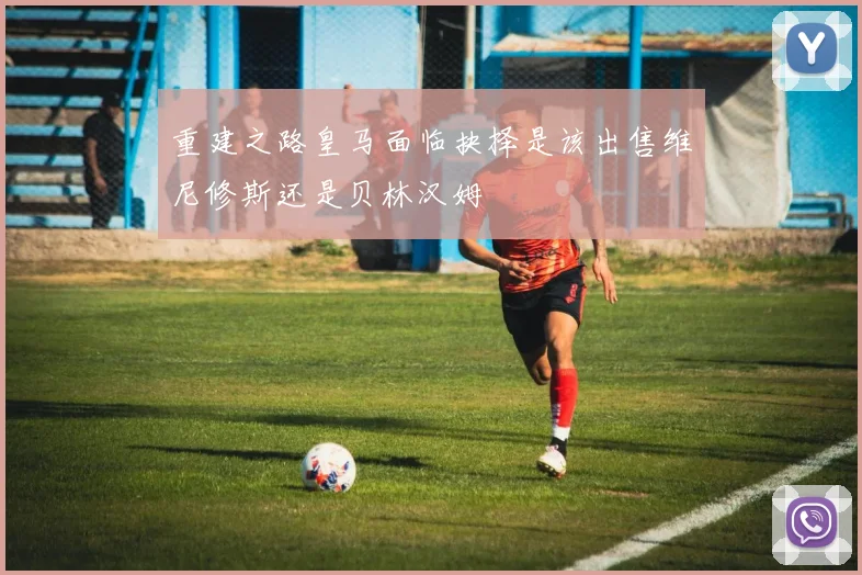 重建之路皇马面临抉择是该出售维尼修斯还是贝林汉姆