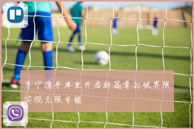 李宁携手库里开启新篇章打破界限实现无限可能