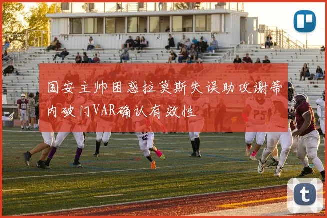 国安主帅困惑拉莫斯失误助攻谢蒂内破门VAR确认有效性