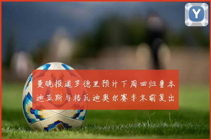 曼晚报道罗德里预计下周回归鲁本迪亚斯与格瓦迪奥尔赛季末前复出