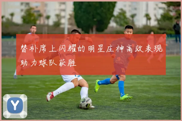 替补席上闪耀的明星庄神高效表现助力球队获胜