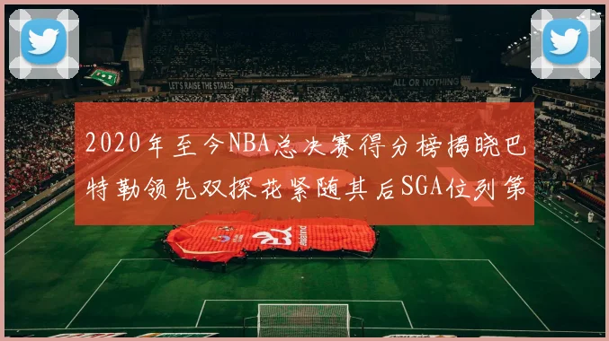 2020年至今NBA总决赛得分榜揭晓巴特勒领先双探花紧随其后SGA位列第四