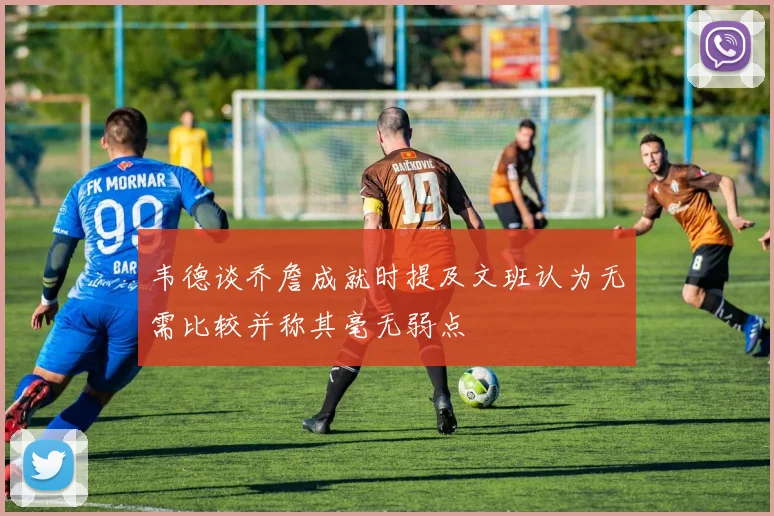 韦德谈乔詹成就时提及文班认为无需比较并称其毫无弱点