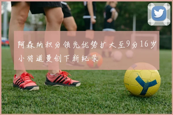 阿森纳积分领先优势扩大至9分16岁小将道曼创下新纪录
