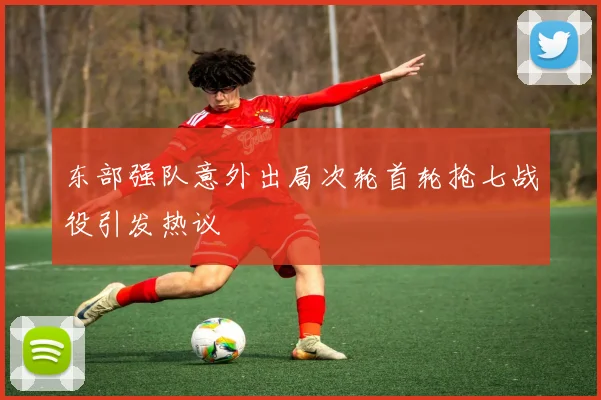 东部强队意外出局次轮首轮抢七战役引发热议