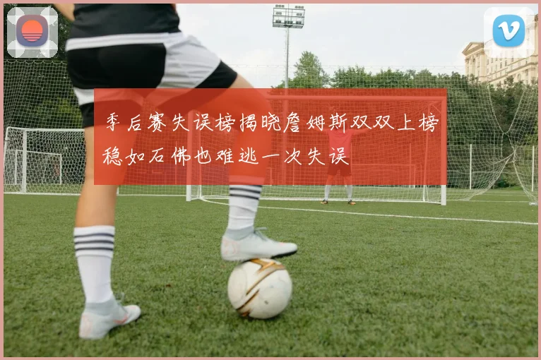 季后赛失误榜揭晓詹姆斯双双上榜稳如石佛也难逃一次失误