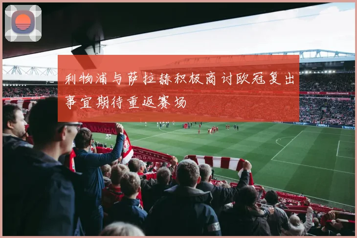 利物浦与萨拉赫积极商讨欧冠复出事宜期待重返赛场