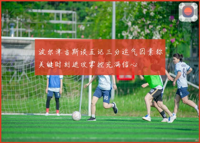 波尔津吉斯谈五记三分运气因素称关键时刻进攻掌控充满信心