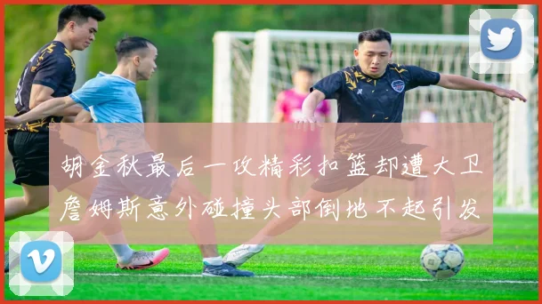 胡金秋最后一攻精彩扣篮却遭大卫詹姆斯意外碰撞头部倒地不起引发关注