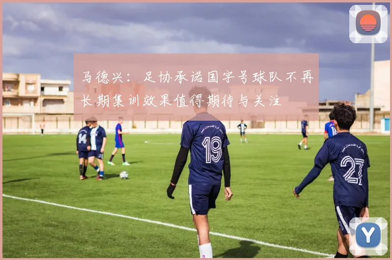 马德兴：足协承诺国字号球队不再长期集训效果值得期待与关注