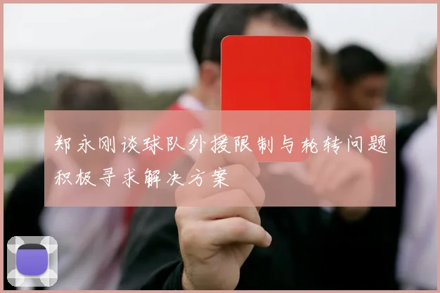 郑永刚谈球队外援限制与轮转问题积极寻求解决方案