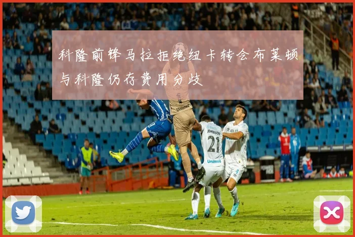 科隆前锋马拉拒绝纽卡转会布莱顿与科隆仍存费用分歧