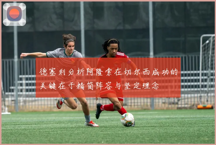 德塞利分析阿隆索在切尔西成功的关键在于精简阵容与坚定理念