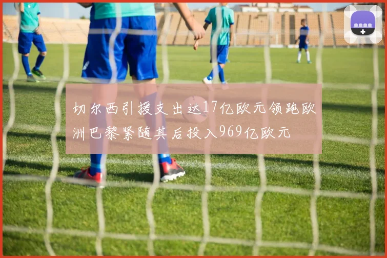 切尔西引援支出达17亿欧元领跑欧洲巴黎紧随其后投入969亿欧元