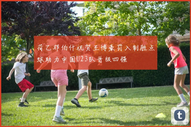 荷乙邓伯什祝贺王博豪罚入制胜点球助力中国U23队晋级四强