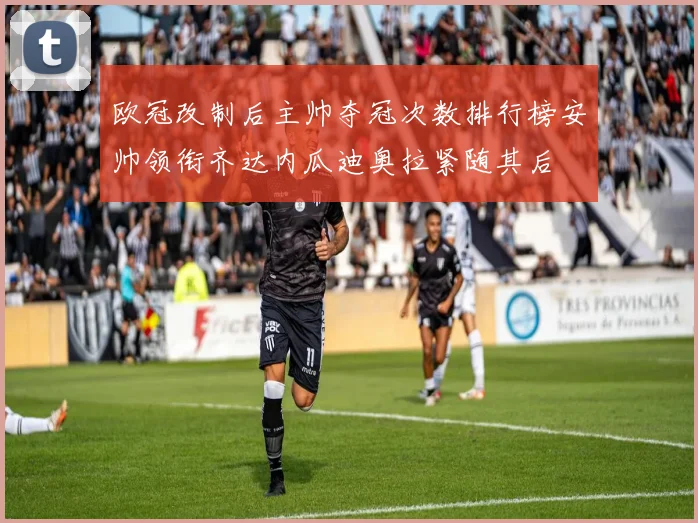 欧冠改制后主帅夺冠次数排行榜安帅领衔齐达内瓜迪奥拉紧随其后