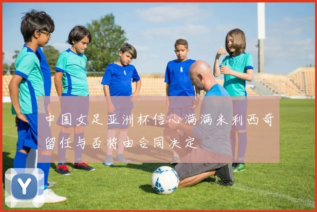 中国女足亚洲杯信心满满米利西奇留任与否将由合同决定
