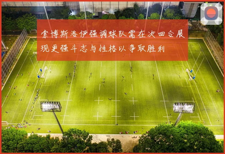 索博斯洛伊强调球队需在次回合展现更强斗志与性格以争取胜利