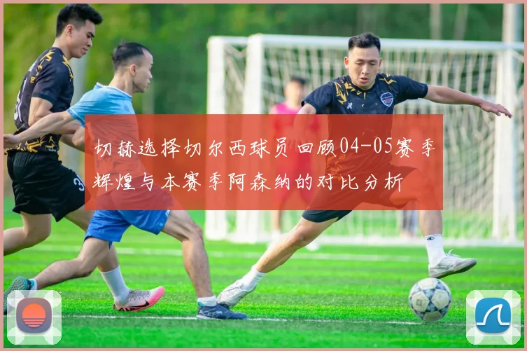 切赫选择切尔西球员回顾04-05赛季辉煌与本赛季阿森纳的对比分析
