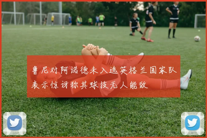 鲁尼对阿诺德未入选英格兰国家队表示惊讶称其球技无人能敌