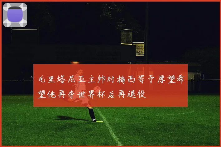 毛里塔尼亚主帅对梅西寄予厚望希望他再夺世界杯后再退役