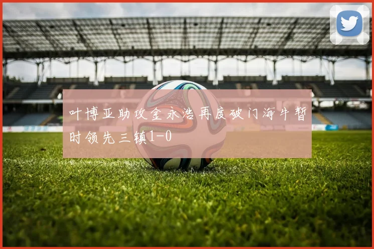 叶博亚助攻金永浩再度破门海牛暂时领先三镇1-0