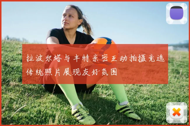 拉波尔塔与丰特亲密互动拍摄竞选传统照片展现友好氛围