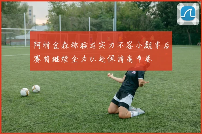 阿特金森称猛龙实力不容小觑季后赛将继续全力以赴保持高节奏
