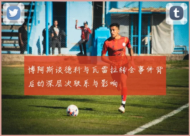 博阿斯谈德科与瓦雷拉转会事件背后的深层次联系与影响