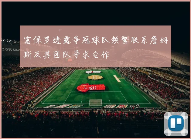 富保罗透露争冠球队频繁联系詹姆斯及其团队寻求合作