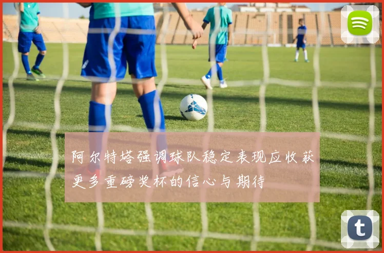 阿尔特塔强调球队稳定表现应收获更多重磅奖杯的信心与期待
