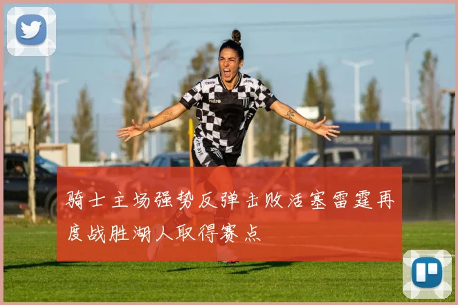骑士主场强势反弹击败活塞雷霆再度战胜湖人取得赛点