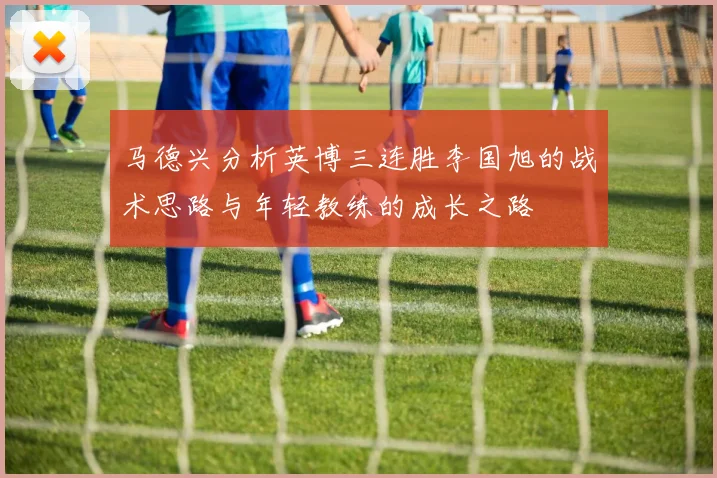 马德兴分析英博三连胜李国旭的战术思路与年轻教练的成长之路