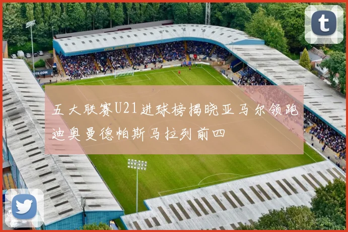五大联赛U21进球榜揭晓亚马尔领跑迪奥曼德帕斯马拉列前四